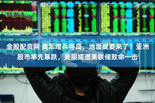 金股配资网 美军增兵夺岛，地面战要来了？亚洲股市率先暴跌，美股或遭美联储致命一击