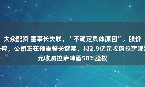 大众配资 董事长失联，“不确定具体原因”，股价连续三天跌停，公司正在预重整关键期，拟2.9亿元收购拉萨啤酒50%股权