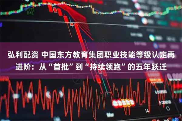 弘利配资 中国东方教育集团职业技能等级认定再进阶：从“首批”到“持续领跑”的五年跃迁