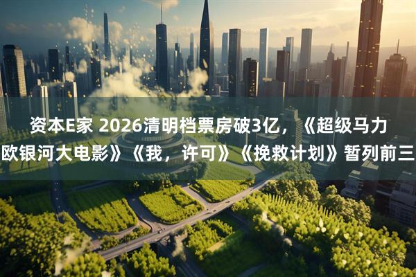资本E家 2026清明档票房破3亿，《超级马力欧银河大电影》《我，许可》《挽救计划》暂列前三