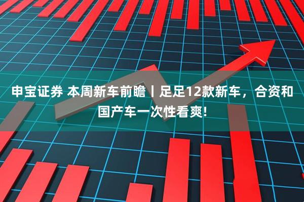 申宝证券 本周新车前瞻丨足足12款新车，合资和国产车一次性看爽!