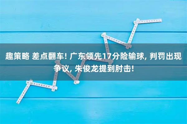 趣策略 差点翻车! 广东领先17分险输球, 判罚出现争议, 朱俊龙提到肘击!
