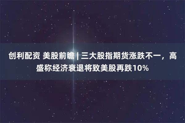 创利配资 美股前瞻 | 三大股指期货涨跌不一，高盛称经济衰退将致美股再跌10%